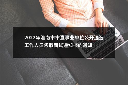 2022年淮南市市直事业单位公开遴选工作人员领取面试通知书的通知 图片