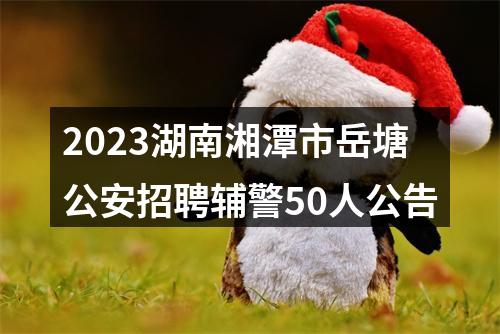 2023湖南湘潭市岳塘公安招聘辅警50人公告 图片