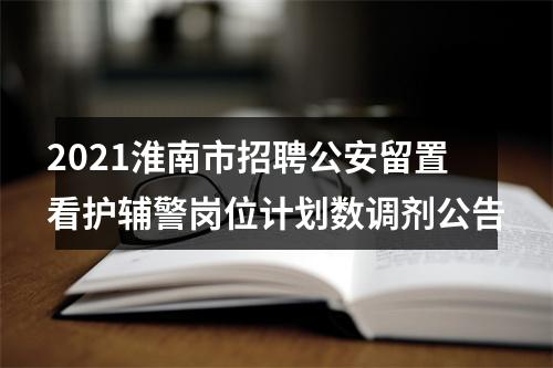 2021淮南市招聘公安留置看护辅警岗位计划数调剂公告 图片