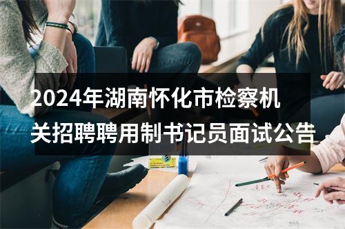 2024年湖南怀化市检察机关招聘聘用制书记员面试公告 图片