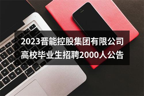 2023晋能控股集团有限公司高校毕业生招聘2000人公告 图片