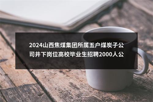 2024山西焦煤集团所属五户煤炭子公司井下岗位高校毕业生招聘2000人公告 图片
