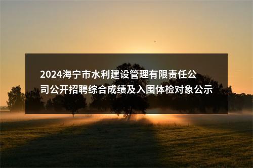 2024海宁市水利建设管理有限责任公司公开招聘综合成绩及入围体检对象公示 图片