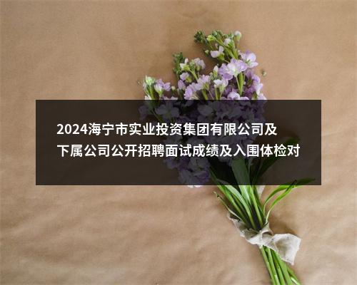 2024海宁市实业投资集团有限公司及下属公司公开招聘面试成绩及入围体检对象公示 图片
