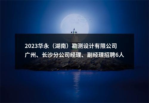 2023华永（湖南）勘测设计有限公司广州、长沙分公司经理、副经理招聘6人公告 图片