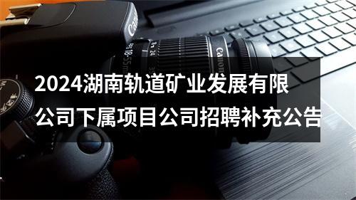2024湖南轨道矿业发展有限公司下属项目公司招聘补充公告 图片
