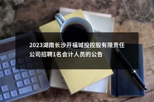 2023湖南长沙开福城投控股有限责任公司招聘1名会计人员的公告 图片