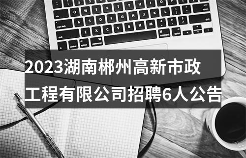 2023湖南郴州高新市政工程有限公司招聘6人公告 图片