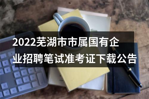 2022芜湖市市属国有企业招聘笔试准考证下载公告 图片