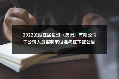 2022芜湖宜居投资（集团）有限公司子公司人员招聘笔试准考证下载公告 图片