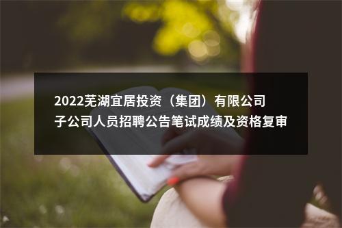 2022芜湖宜居投资（集团）有限公司子公司人员招聘公告笔试成绩及资格复审公告 图片