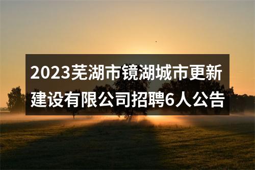 2023芜湖市镜湖城市更新建设有限公司招聘6人公告 图片