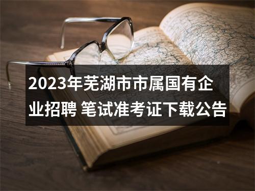 2023年芜湖市市属国有企业招聘 笔试准考证下载公告 图片