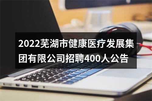 2022芜湖市健康医疗发展集团有限公司招聘400人公告 图片