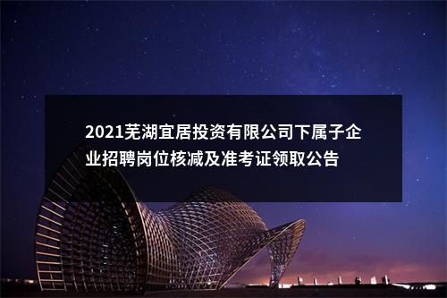 2021芜湖宜居投资有限公司下属子企业招聘岗位核减及准考证领取公告 图片