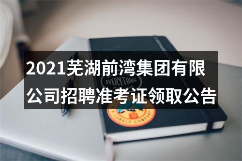 2021芜湖前湾集团有限公司招聘准考证领取公告 图片