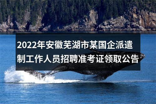 2022年安徽芜湖市某国企派遣制工作人员招聘准考证领取公告 图片