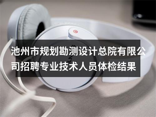 池州市规划勘测设计总院有限公司招聘专业技术人员体检结果 图片
