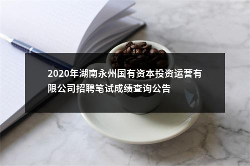 2020年湖南永州国有资本投资运营有限公司招聘笔试成绩查询公告 图片